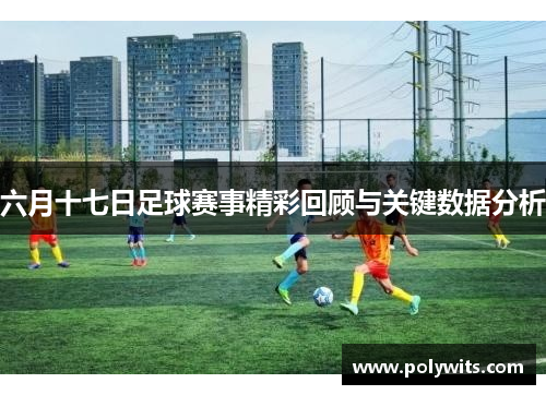 六月十七日足球赛事精彩回顾与关键数据分析