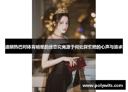 迪丽热巴对体育明星的迷恋究竟源于何处探索她的心声与追求