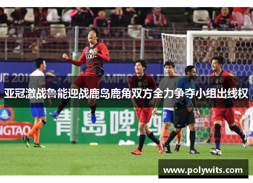 亚冠激战鲁能迎战鹿岛鹿角双方全力争夺小组出线权