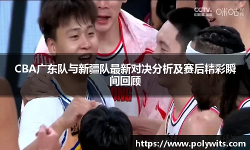 leyuCBA广东队与新疆队最新对决分析及赛后精彩瞬间回顾